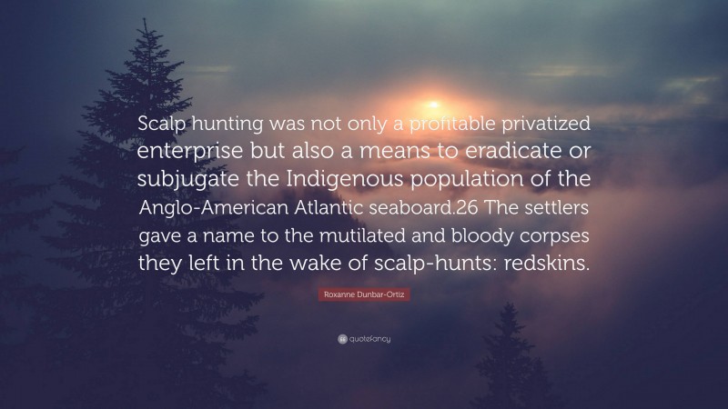 Roxanne Dunbar-Ortiz Quote: “Scalp hunting was not only a profitable privatized enterprise but also a means to eradicate or subjugate the Indigenous population of the Anglo-American Atlantic seaboard.26 The settlers gave a name to the mutilated and bloody corpses they left in the wake of scalp-hunts: redskins.”