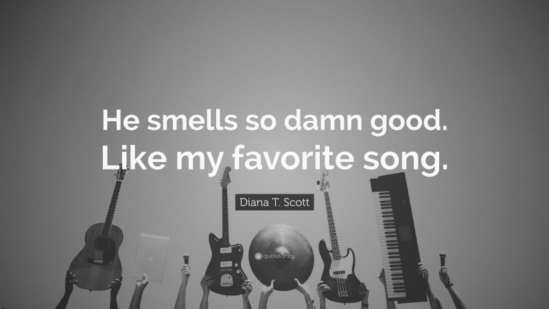 Diana T. Scott Quote: “He smells so damn good. Like my favorite song.”