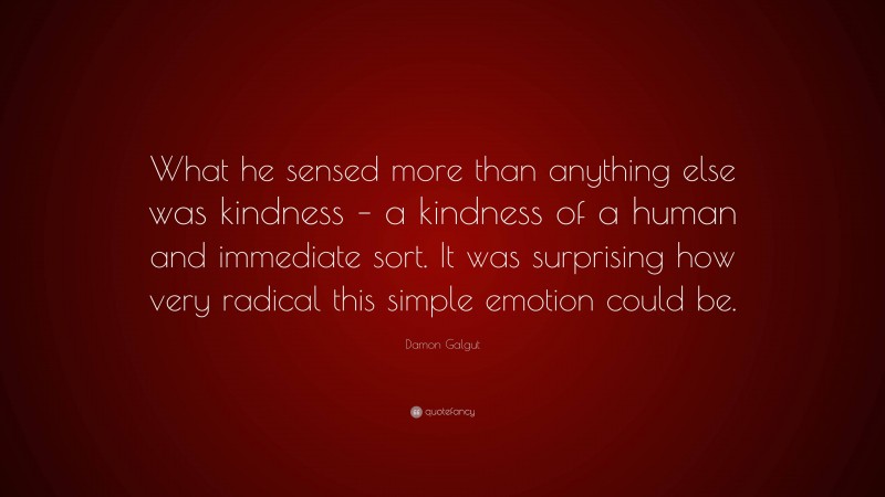 Damon Galgut Quote: “What he sensed more than anything else was kindness – a kindness of a human and immediate sort. It was surprising how very radical this simple emotion could be.”