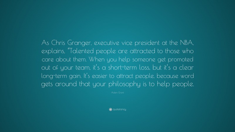Adam Grant Quote: “As Chris Granger, executive vice president at the NBA, explains, “Talented people are attracted to those who care about them. When you help someone get promoted out of your team, it’s a short-term loss, but it’s a clear long-term gain. It’s easier to attract people, because word gets around that your philosophy is to help people.”
