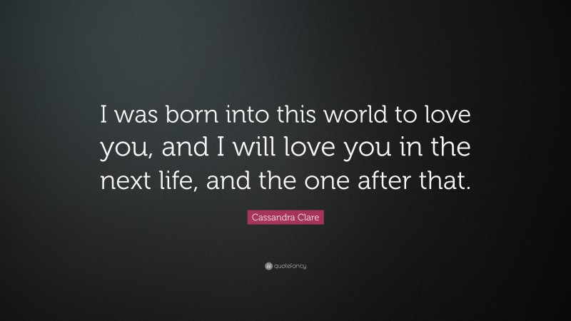 Cassandra Clare Quote: “I was born into this world to love you, and I will love you in the next life, and the one after that.”
