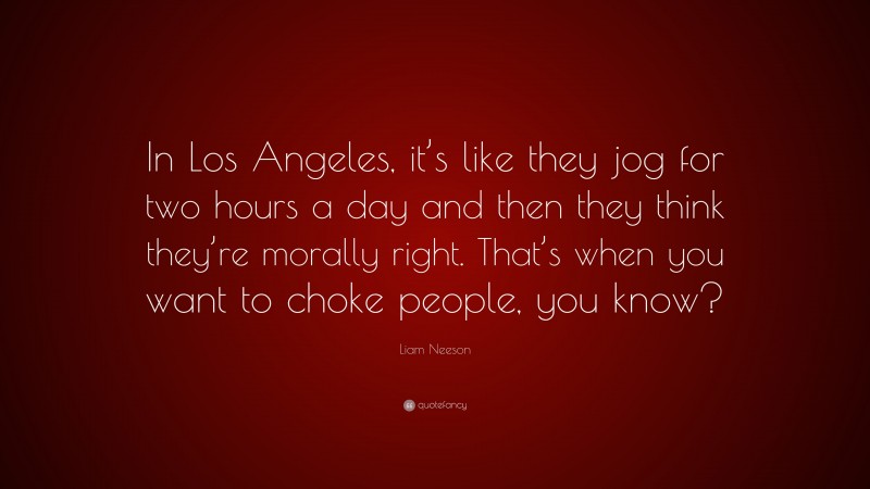 Liam Neeson Quote: “In Los Angeles, it’s like they jog for two hours a day and then they think they’re morally right. That’s when you want to choke people, you know?”