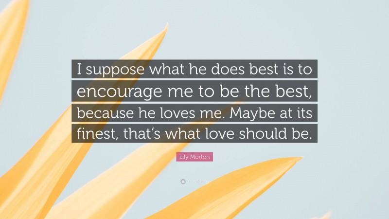 Lily Morton Quote: “I suppose what he does best is to encourage me to be the best, because he loves me. Maybe at its finest, that’s what love should be.”