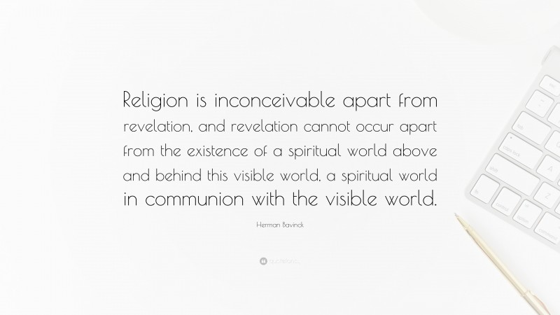 Herman Bavinck Quote: “Religion is inconceivable apart from revelation, and revelation cannot occur apart from the existence of a spiritual world above and behind this visible world, a spiritual world in communion with the visible world.”