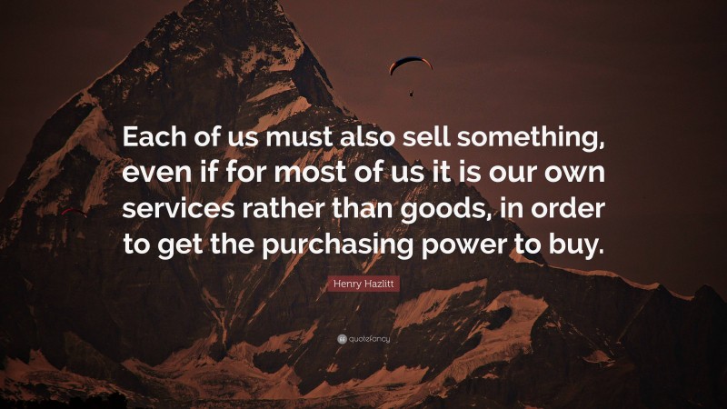 Henry Hazlitt Quote: “Each of us must also sell something, even if for most of us it is our own services rather than goods, in order to get the purchasing power to buy.”