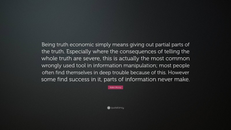 Aiden Mccoy Quote: “Being truth economic simply means giving out partial parts of the truth. Especially where the consequences of telling the whole truth are severe, this is actually the most common wrongly used tool in information manipulation; most people often find themselves in deep trouble because of this. However some find success in it, parts of information never make.”