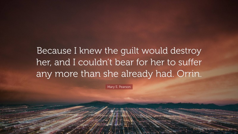 Mary E. Pearson Quote: “Because I knew the guilt would destroy her, and I couldn’t bear for her to suffer any more than she already had. Orrin.”