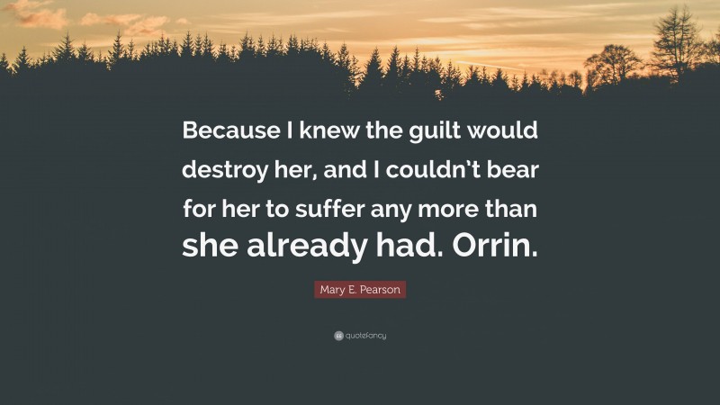 Mary E. Pearson Quote: “Because I knew the guilt would destroy her, and I couldn’t bear for her to suffer any more than she already had. Orrin.”