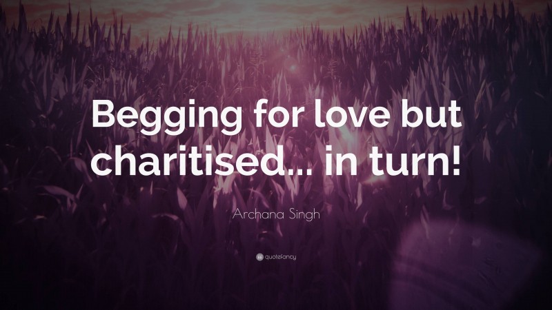Archana Singh Quote: “Begging for love but charitised... in turn!”