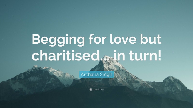 Archana Singh Quote: “Begging for love but charitised... in turn!”