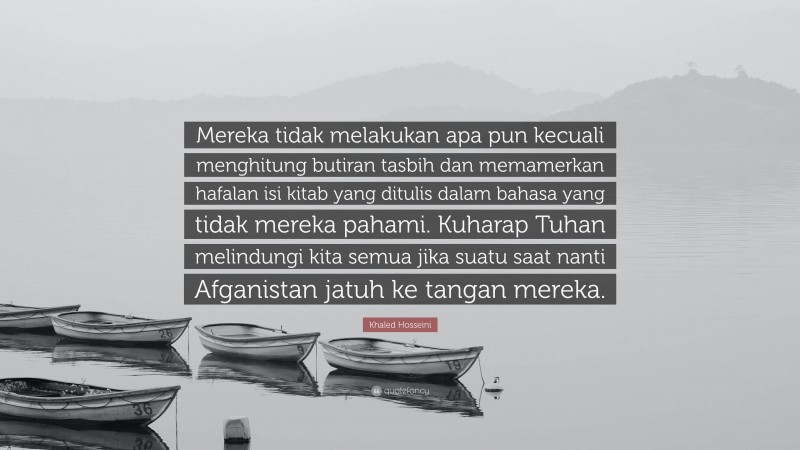 Khaled Hosseini Quote: “Mereka tidak melakukan apa pun kecuali menghitung butiran tasbih dan memamerkan hafalan isi kitab yang ditulis dalam bahasa yang tidak mereka pahami. Kuharap Tuhan melindungi kita semua jika suatu saat nanti Afganistan jatuh ke tangan mereka.”