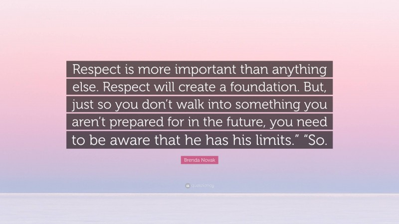 Brenda Novak Quote: “Respect is more important than anything else. Respect will create a foundation. But, just so you don’t walk into something you aren’t prepared for in the future, you need to be aware that he has his limits.” “So.”