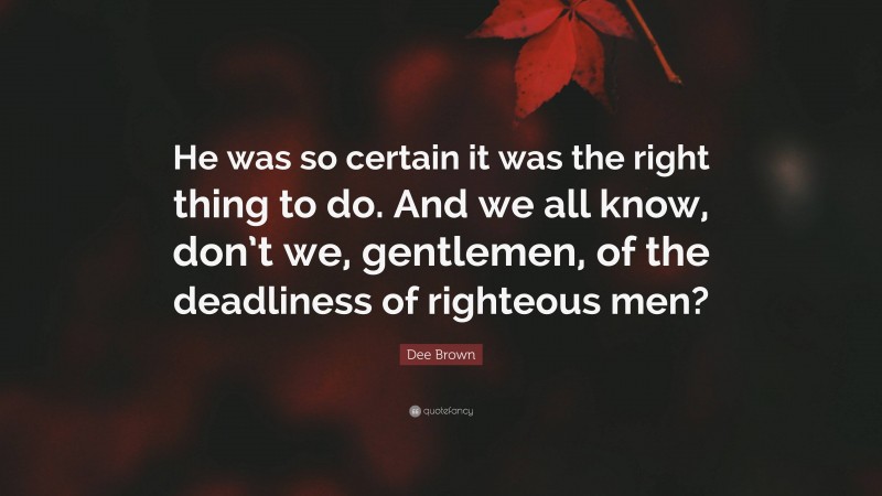 Dee Brown Quote: “He was so certain it was the right thing to do. And we all know, don’t we, gentlemen, of the deadliness of righteous men?”