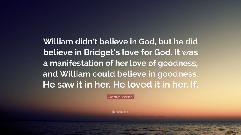 Joshilyn Jackson Quote: “William didn’t believe in God, but he did believe in Bridget’s love for God. It was a manifestation of her love of goodness, and William could believe in goodness. He saw it in her. He loved it in her. If.”