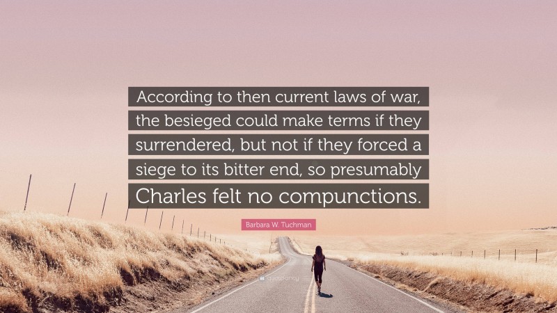 Barbara W. Tuchman Quote: “According to then current laws of war, the besieged could make terms if they surrendered, but not if they forced a siege to its bitter end, so presumably Charles felt no compunctions.”