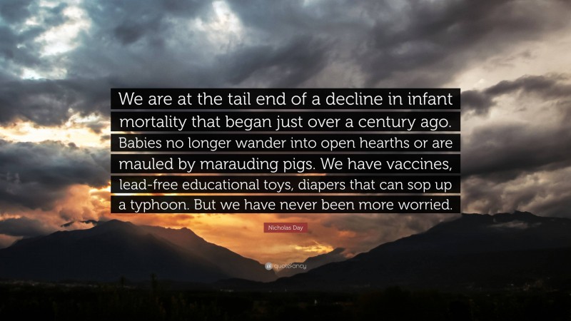 Nicholas Day Quote: “We are at the tail end of a decline in infant mortality that began just over a century ago. Babies no longer wander into open hearths or are mauled by marauding pigs. We have vaccines, lead-free educational toys, diapers that can sop up a typhoon. But we have never been more worried.”