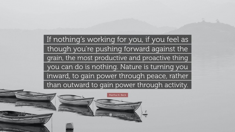 Martha N. Beck Quote: “If nothing’s working for you, if you feel as though you’re pushing forward against the grain, the most productive and proactive thing you can do is nothing. Nature is turning you inward, to gain power through peace, rather than outward to gain power through activity.”