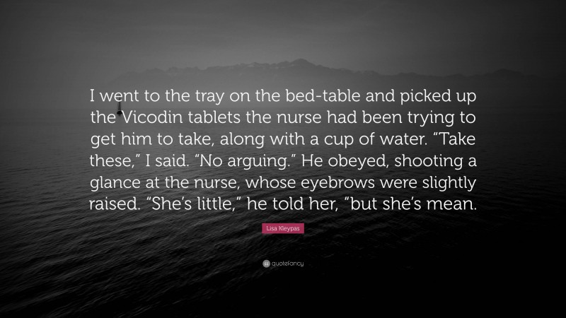 Lisa Kleypas Quote: “I went to the tray on the bed-table and picked up the Vicodin tablets the nurse had been trying to get him to take, along with a cup of water. “Take these,” I said. “No arguing.” He obeyed, shooting a glance at the nurse, whose eyebrows were slightly raised. “She’s little,” he told her, “but she’s mean.”