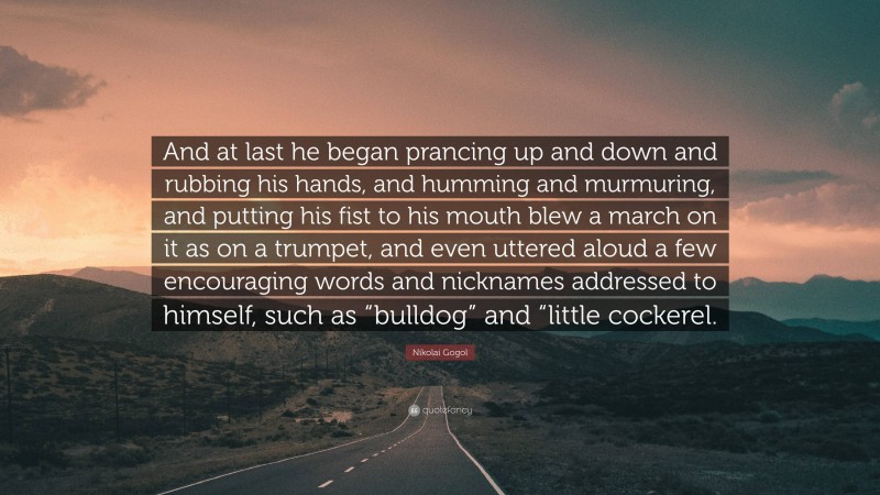 Nikolai Gogol Quote: “And at last he began prancing up and down and rubbing his hands, and humming and murmuring, and putting his fist to his mouth blew a march on it as on a trumpet, and even uttered aloud a few encouraging words and nicknames addressed to himself, such as “bulldog” and “little cockerel.”