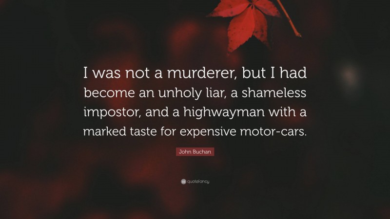 John Buchan Quote: “I was not a murderer, but I had become an unholy liar, a shameless impostor, and a highwayman with a marked taste for expensive motor-cars.”