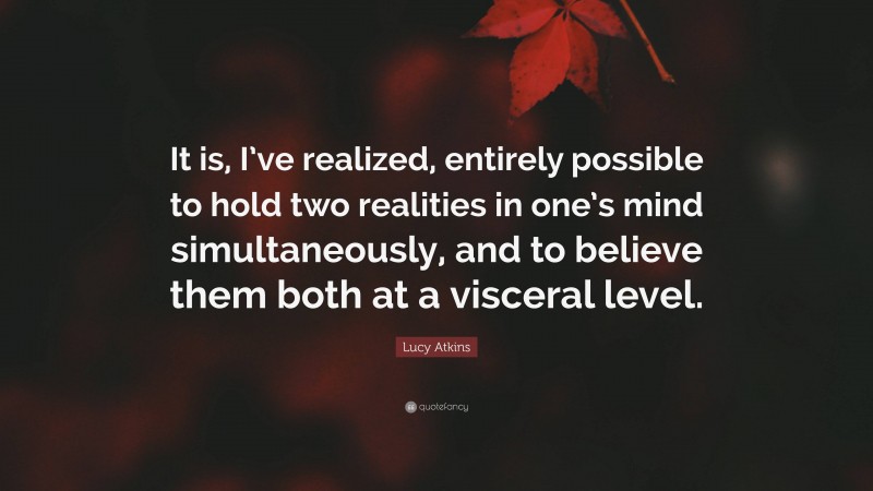 Lucy Atkins Quote: “It is, I’ve realized, entirely possible to hold two realities in one’s mind simultaneously, and to believe them both at a visceral level.”