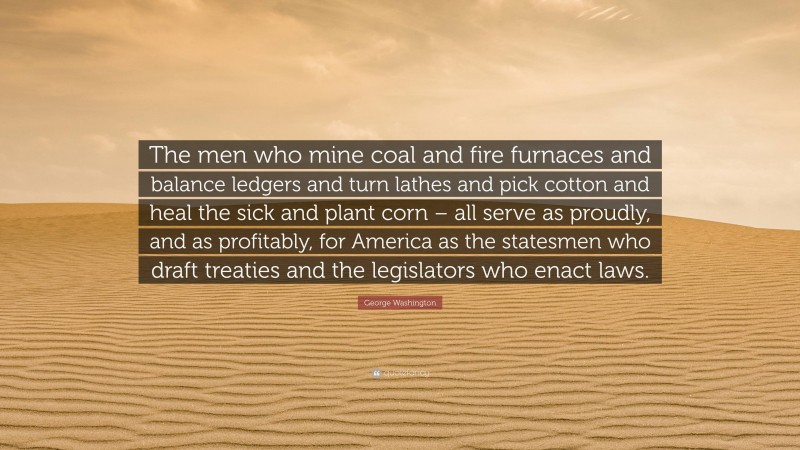 George Washington Quote: “The men who mine coal and fire furnaces and balance ledgers and turn lathes and pick cotton and heal the sick and plant corn – all serve as proudly, and as profitably, for America as the statesmen who draft treaties and the legislators who enact laws.”