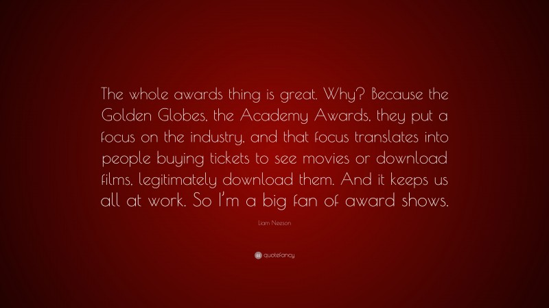 Liam Neeson Quote: “The whole awards thing is great. Why? Because the Golden Globes, the Academy Awards, they put a focus on the industry, and that focus translates into people buying tickets to see movies or download films, legitimately download them. And it keeps us all at work. So I’m a big fan of award shows.”