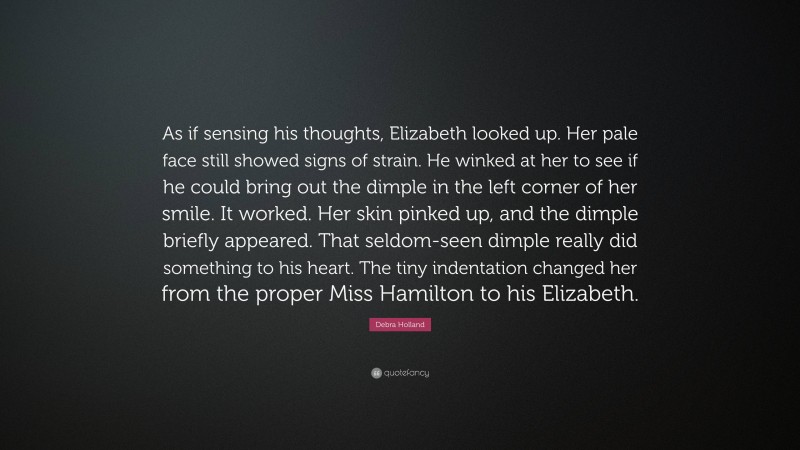 Debra Holland Quote: “As if sensing his thoughts, Elizabeth looked up. Her pale face still showed signs of strain. He winked at her to see if he could bring out the dimple in the left corner of her smile. It worked. Her skin pinked up, and the dimple briefly appeared. That seldom-seen dimple really did something to his heart. The tiny indentation changed her from the proper Miss Hamilton to his Elizabeth.”