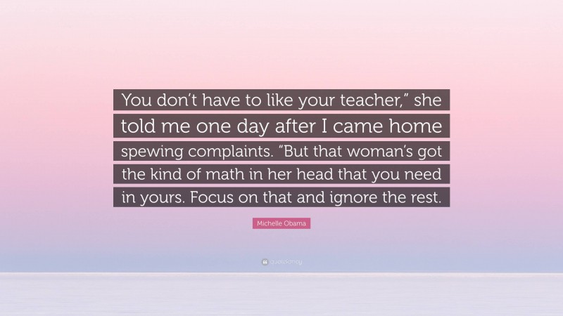 Michelle Obama Quote: “You don’t have to like your teacher,” she told me one day after I came home spewing complaints. “But that woman’s got the kind of math in her head that you need in yours. Focus on that and ignore the rest.”