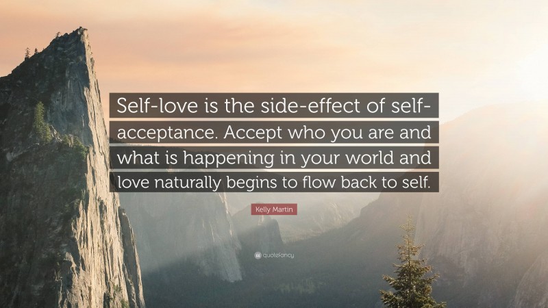 Kelly Martin Quote: “Self-love is the side-effect of self-acceptance. Accept who you are and what is happening in your world and love naturally begins to flow back to self.”