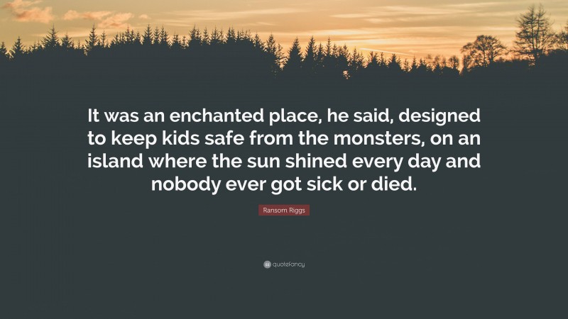 Ransom Riggs Quote: “It was an enchanted place, he said, designed to keep kids safe from the monsters, on an island where the sun shined every day and nobody ever got sick or died.”