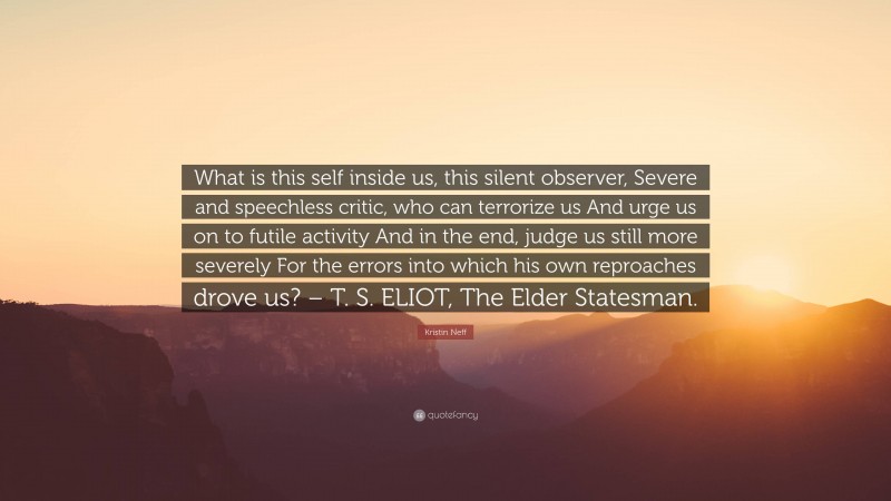 Kristin Neff Quote: “What is this self inside us, this silent observer, Severe and speechless critic, who can terrorize us And urge us on to futile activity And in the end, judge us still more severely For the errors into which his own reproaches drove us? – T. S. ELIOT, The Elder Statesman.”