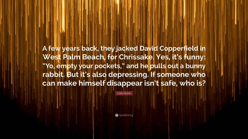 Colin Quinn Quote: “A few years back, they jacked David Copperfield in West Palm Beach, for Chrissake. Yes, it’s funny: “Yo, empty your pockets,” and he pulls out a bunny rabbit. But it’s also depressing. If someone who can make himself disappear isn’t safe, who is?”