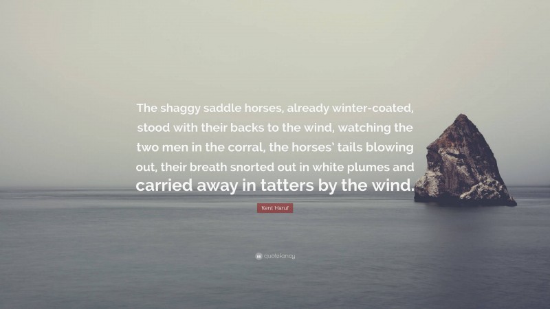 Kent Haruf Quote: “The shaggy saddle horses, already winter-coated, stood with their backs to the wind, watching the two men in the corral, the horses’ tails blowing out, their breath snorted out in white plumes and carried away in tatters by the wind.”