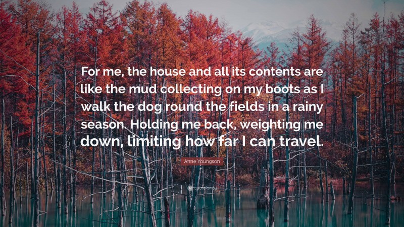 Anne Youngson Quote: “For me, the house and all its contents are like the mud collecting on my boots as I walk the dog round the fields in a rainy season. Holding me back, weighting me down, limiting how far I can travel.”