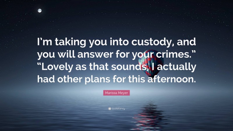 Marissa Meyer Quote: “I’m taking you into custody, and you will answer for your crimes.” “Lovely as that sounds, I actually had other plans for this afternoon.”