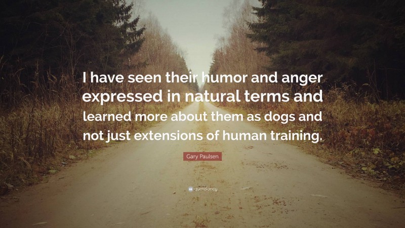 Gary Paulsen Quote: “I have seen their humor and anger expressed in natural terms and learned more about them as dogs and not just extensions of human training.”