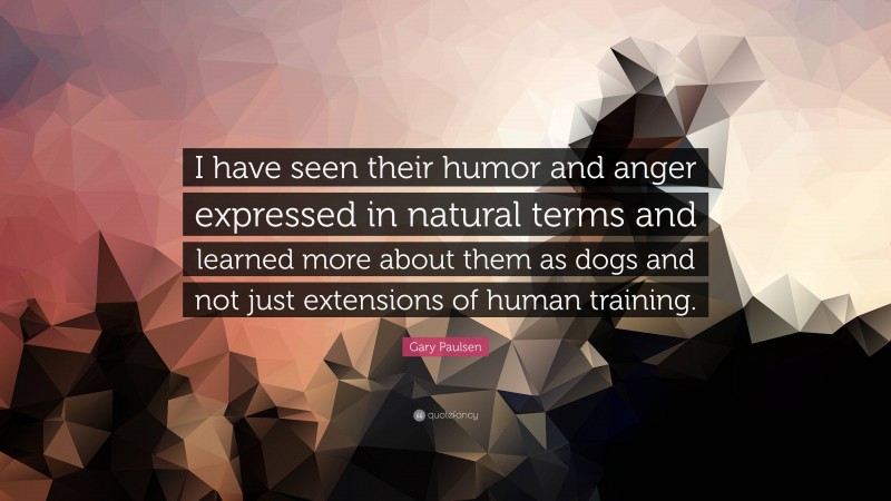 Gary Paulsen Quote: “I have seen their humor and anger expressed in natural terms and learned more about them as dogs and not just extensions of human training.”