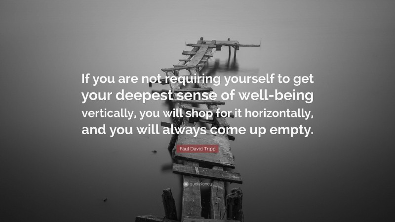 Paul David Tripp Quote: “If you are not requiring yourself to get your deepest sense of well-being vertically, you will shop for it horizontally, and you will always come up empty.”