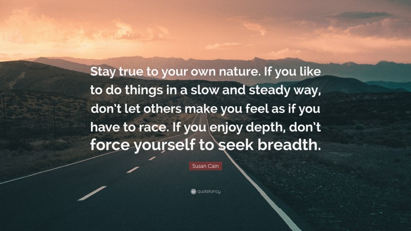 Susan Cain Quote: “Stay true to your own nature. If you like to do things in a slow and steady way, don’t let others make you feel as if you have to race. If you enjoy depth, don’t force yourself to seek breadth.”