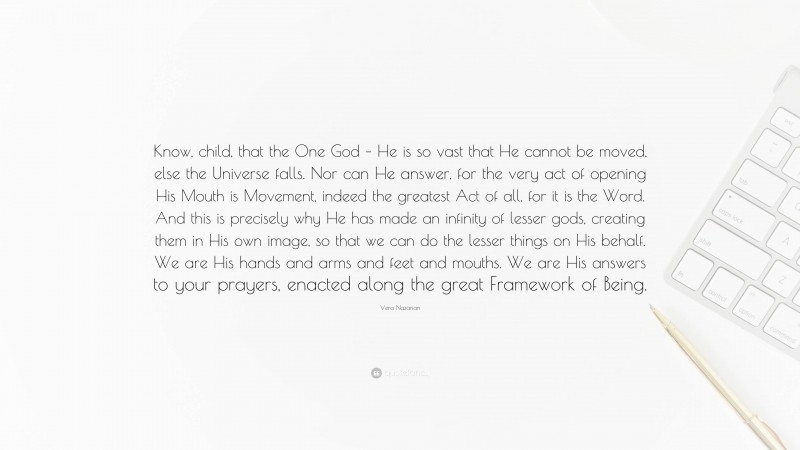Vera Nazarian Quote: “Know, child, that the One God – He is so vast that He cannot be moved, else the Universe falls. Nor can He answer, for the very act of opening His Mouth is Movement, indeed the greatest Act of all, for it is the Word. And this is precisely why He has made an infinity of lesser gods, creating them in His own image, so that we can do the lesser things on His behalf. We are His hands and arms and feet and mouths. We are His answers to your prayers, enacted along the great Framework of Being.”