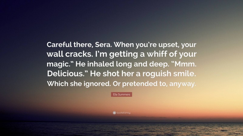 Ella Summers Quote: “Careful there, Sera. When you’re upset, your wall cracks. I’m getting a whiff of your magic.” He inhaled long and deep. “Mmm. Delicious.” He shot her a roguish smile. Which she ignored. Or pretended to, anyway.”