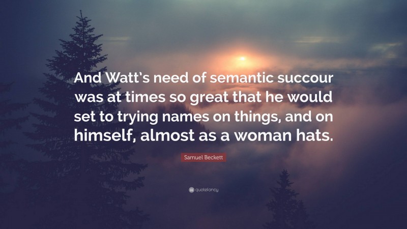 Samuel Beckett Quote: “And Watt’s need of semantic succour was at times so great that he would set to trying names on things, and on himself, almost as a woman hats.”