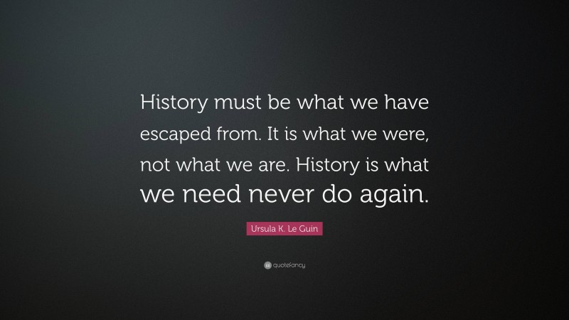 Ursula K. Le Guin Quote: “History must be what we have escaped from. It is what we were, not what we are. History is what we need never do again.”