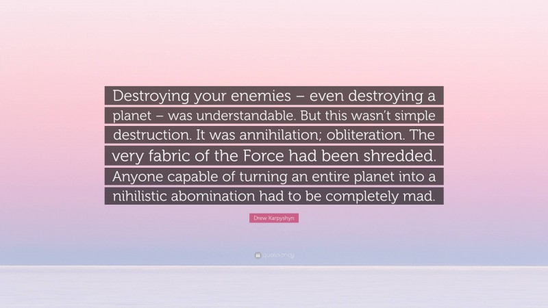 Drew Karpyshyn Quote: “Destroying your enemies – even destroying a planet – was understandable. But this wasn’t simple destruction. It was annihilation; obliteration. The very fabric of the Force had been shredded. Anyone capable of turning an entire planet into a nihilistic abomination had to be completely mad.”