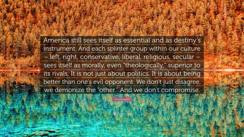 Frank Schaeffer Quote: “America still sees itself as essential and as destiny’s instrument. And each splinter group within our culture – left, right, conservative, liberal, religious, secular – sees itself as morally, even “theologically,” superior to its rivals. It is not just about politics. It is about being better than one’s evil opponent. We don’t just disagree, we demonize the “other.” And we don’t compromise.”