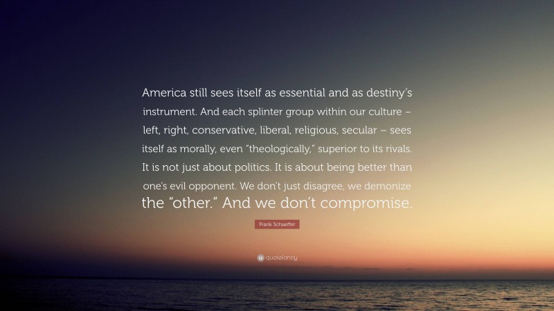 Frank Schaeffer Quote: “America still sees itself as essential and as destiny’s instrument. And each splinter group within our culture – left, right, conservative, liberal, religious, secular – sees itself as morally, even “theologically,” superior to its rivals. It is not just about politics. It is about being better than one’s evil opponent. We don’t just disagree, we demonize the “other.” And we don’t compromise.”