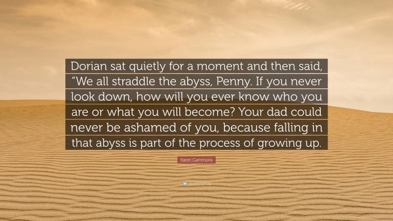 Karen Gammons Quote: “Dorian sat quietly for a moment and then said, “We all straddle the abyss, Penny. If you never look down, how will you ever know who you are or what you will become? Your dad could never be ashamed of you, because falling in that abyss is part of the process of growing up.”