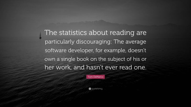 Tom DeMarco Quote: “The statistics about reading are particularly discouraging: The average software developer, for example, doesn’t own a single book on the subject of his or her work, and hasn’t ever read one.”