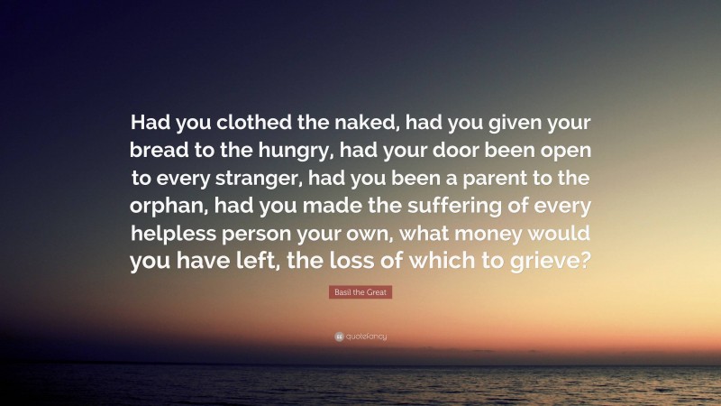 Basil the Great Quote: “Had you clothed the naked, had you given your bread to the hungry, had your door been open to every stranger, had you been a parent to the orphan, had you made the suffering of every helpless person your own, what money would you have left, the loss of which to grieve?”